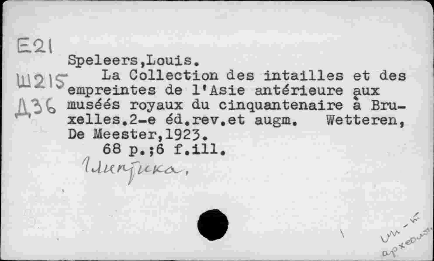 ﻿£21
Speleers »Louis.
La Collection des intailles et des empreintes de l’Asie antérieure aux Дзь musées royaux du cinquantenaire à Bruxelles.2-е éd.rev.et augm. Wetteren, De Meester,1923.
68 p.;ô f.ill.